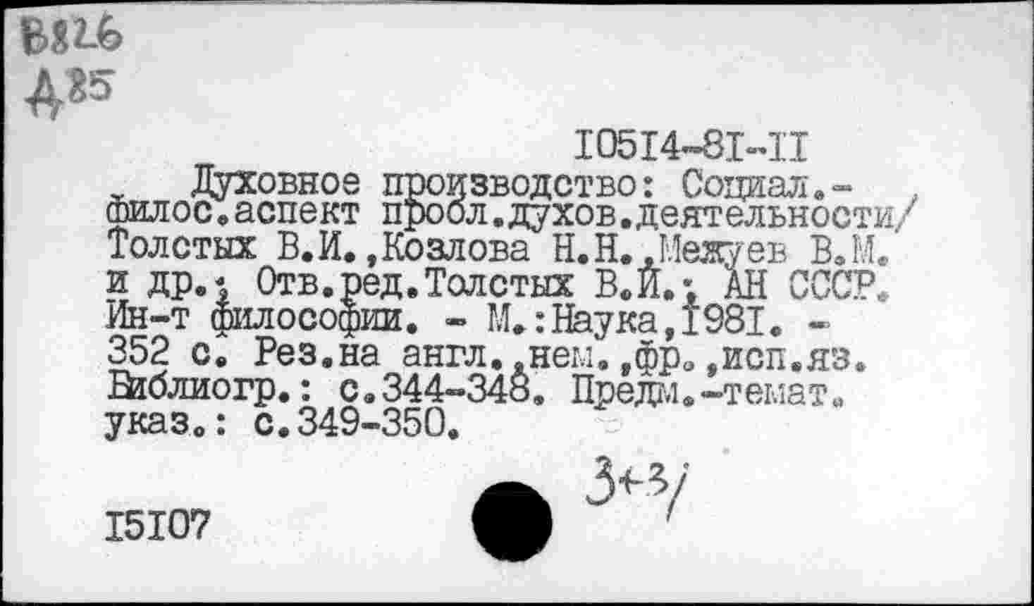 ﻿В»гЬ А«5
10514-81-11
, Духовное производство: Социал,-шилос.аспект проол,духов.деятельности/ Толстых В.И..Козлова Н.Н..Межуев В.М. и др.| Отв.ред.Толстых В. И.; АН СССР. Ин-т философии. - М.:Наука,1981. -352 с. Рез.на англ..нем,,фрэ»исп.яз. шблиогр,: с.344-348, Предм.-темат. указ.: с.349-350.
15107
3<-з/